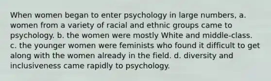 When women began to enter psychology in large numbers, a. women from a variety of racial and ethnic groups came to psychology. b. the women were mostly White and middle-class. c. the younger women were feminists who found it difficult to get along with the women already in the field. d. diversity and inclusiveness came rapidly to psychology.