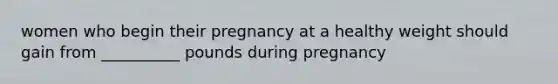 women who begin their pregnancy at a healthy weight should gain from __________ pounds during pregnancy