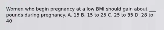 Women who begin pregnancy at a low BMI should gain about ___ pounds during pregnancy. A. 15 B. 15 to 25 C. 25 to 35 D. 28 to 40