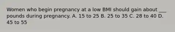 Women who begin pregnancy at a low BMI should gain about ___ pounds during pregnancy. A. 15 to 25 B. 25 to 35 C. 28 to 40 D. 45 to 55