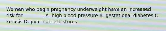 Women who begin pregnancy underweight have an increased risk for ________. A. high blood pressure B. gestational diabetes C. ketosis D. poor nutrient stores