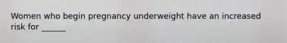 Women who begin pregnancy underweight have an increased risk for ______