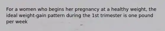 For a women who begins her pregnancy at a healthy weight, the ideal weight-gain pattern during the 1st trimester is one pound per week