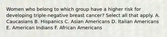 Women who belong to which group have a higher risk for developing triple-negative breast cancer? Select all that apply. A. Caucasians B. Hispanics C. Asian Americans D. Italian Americans E. American Indians F. African Americans