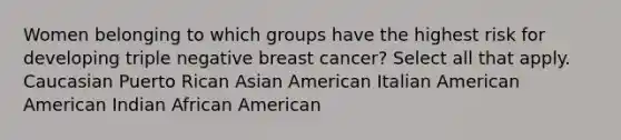 Women belonging to which groups have the highest risk for developing triple negative breast cancer? Select all that apply. Caucasian Puerto Rican Asian American Italian American American Indian African American