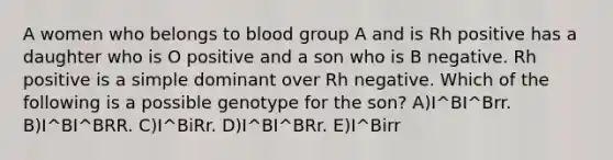 A women who belongs to blood group A and is Rh positive has a daughter who is O positive and a son who is B negative. Rh positive is a simple dominant over Rh negative. Which of the following is a possible genotype for the son? A)I^BI^Brr. B)I^BI^BRR. C)I^BiRr. D)I^BI^BRr. E)I^Birr