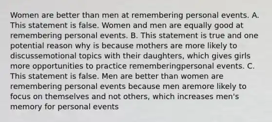 Women are better than men at remembering personal events. A. This statement is false. Women and men are equally good at remembering personal events. B. This statement is true and one potential reason why is because mothers are more likely to discussemotional topics with their daughters, which gives girls more opportunities to practice rememberingpersonal events. C. This statement is false. Men are better than women are remembering personal events because men aremore likely to focus on themselves and not others, which increases men's memory for personal events