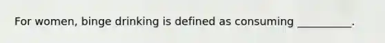 For women, binge drinking is defined as consuming __________.