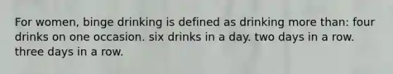 For women, binge drinking is defined as drinking <a href='https://www.questionai.com/knowledge/keWHlEPx42-more-than' class='anchor-knowledge'>more than</a>: four drinks on one occasion. six drinks in a day. two days in a row. three days in a row.