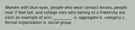 Women with blue eyes, people who wear contact lenses, people over 7 feet tall, and college men who belong to a fraternity are each an example of a(n) __________. a. aggregate b. category c. formal organization d. social group