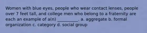 Women with blue eyes, people who wear contact lenses, people over 7 feet tall, and college men who belong to a fraternity are each an example of a(n) __________. a. aggregate b. formal organization c. category d. social group