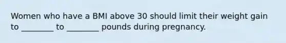 Women who have a BMI above 30 should limit their weight gain to ________ to ________ pounds during pregnancy.