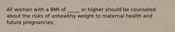 All women with a BMI of _____ or higher should be counseled about the risks of unhealthy weight to maternal health and future pregnancies.