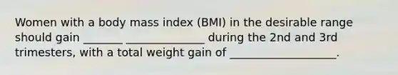 Women with a body mass index (BMI) in the desirable range should gain _______ ______________ during the 2nd and 3rd trimesters, with a total weight gain of ___________________.