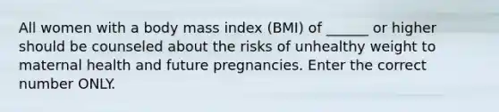 All women with a body mass index (BMI) of ______ or higher should be counseled about the risks of unhealthy weight to maternal health and future pregnancies. Enter the correct number ONLY.