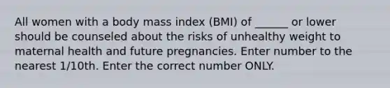 All women with a body mass index (BMI) of ______ or lower should be counseled about the risks of unhealthy weight to maternal health and future pregnancies. Enter number to the nearest 1/10th. Enter the correct number ONLY.