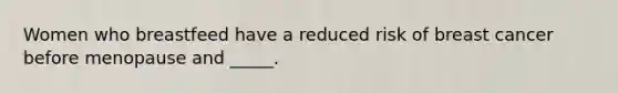 Women who breastfeed have a reduced risk of breast cancer before menopause and _____.
