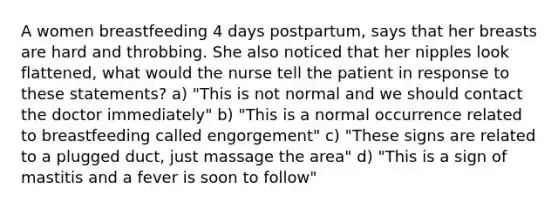 A women breastfeeding 4 days postpartum, says that her breasts are hard and throbbing. She also noticed that her nipples look flattened, what would the nurse tell the patient in response to these statements? a) "This is not normal and we should contact the doctor immediately" b) "This is a normal occurrence related to breastfeeding called engorgement" c) "These signs are related to a plugged duct, just massage the area" d) "This is a sign of mastitis and a fever is soon to follow"