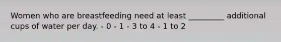 Women who are breastfeeding need at least _________ additional cups of water per day. - 0 - 1 - 3 to 4 - 1 to 2