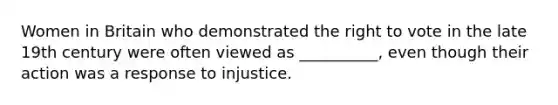 Women in Britain who demonstrated the right to vote in the late 19th century were often viewed as __________, even though their action was a response to injustice.