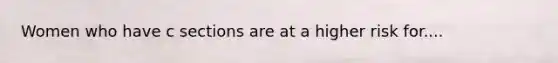 Women who have c sections are at a higher risk for....