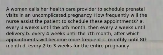 A women calls her health care provider to schedule prenatal visits in an uncomplicated pregnancy. How frequently will the nurse assist the patient to schedule these appointments? a. every 3 weeks until the 6th month, then every 2 weeks until delivery b. every 4 weeks until the 7th month, after which appointments will become more frequent c. monthly until 8th month d. every 2 to 3 weeks for the entire pregnancy