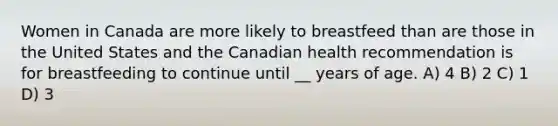 Women in Canada are more likely to breastfeed than are those in the United States and the Canadian health recommendation is for breastfeeding to continue until __ years of age. A) 4 B) 2 C) 1 D) 3