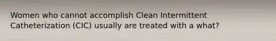 Women who cannot accomplish Clean Intermittent Catheterization (CIC) usually are treated with a what?