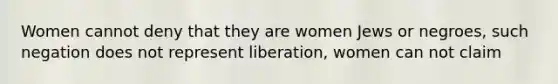 Women cannot deny that they are women Jews or negroes, such negation does not represent liberation, women can not claim