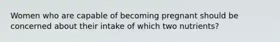 Women who are capable of becoming pregnant should be concerned about their intake of which two nutrients?