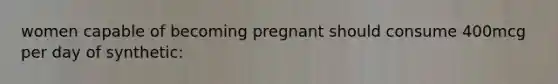 women capable of becoming pregnant should consume 400mcg per day of synthetic: