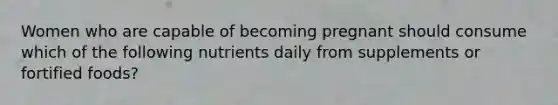 Women who are capable of becoming pregnant should consume which of the following nutrients daily from supplements or fortified foods?