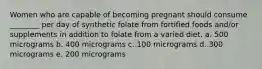 Women who are capable of becoming pregnant should consume ________ per day of synthetic folate from fortified foods and/or supplements in addition to folate from a varied diet. a. 500 micrograms b. 400 micrograms c. 100 micrograms d. 300 micrograms e. 200 micrograms