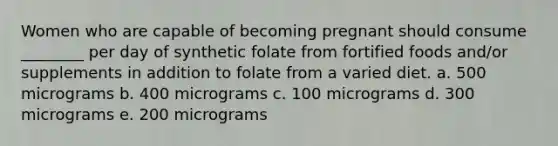 Women who are capable of becoming pregnant should consume ________ per day of synthetic folate from fortified foods and/or supplements in addition to folate from a varied diet. a. 500 micrograms b. 400 micrograms c. 100 micrograms d. 300 micrograms e. 200 micrograms