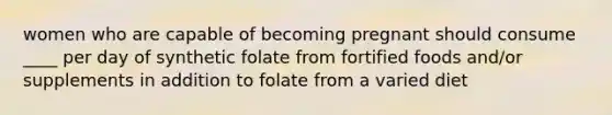 women who are capable of becoming pregnant should consume ____ per day of synthetic folate from fortified foods and/or supplements in addition to folate from a varied diet