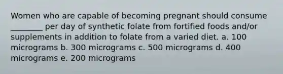 Women who are capable of becoming pregnant should consume ________ per day of synthetic folate from fortified foods and/or supplements in addition to folate from a varied diet. a. 100 micrograms b. 300 micrograms c. 500 micrograms d. 400 micrograms e. 200 micrograms