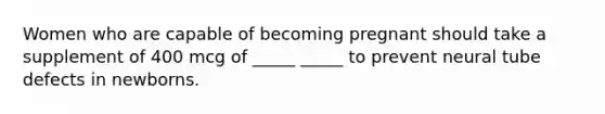 Women who are capable of becoming pregnant should take a supplement of 400 mcg of _____ _____ to prevent neural tube defects in newborns.