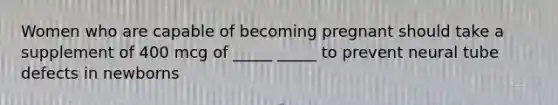 Women who are capable of becoming pregnant should take a supplement of 400 mcg of _____ _____ to prevent neural tube defects in newborns