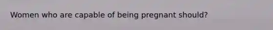 Women who are capable of being pregnant should?