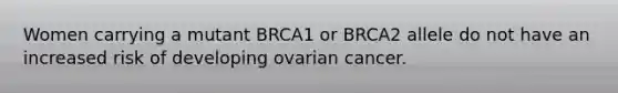 Women carrying a mutant BRCA1 or BRCA2 allele do not have an increased risk of developing ovarian cancer.