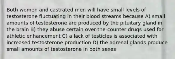 Both women and castrated men will have small levels of testosterone fluctuating in their blood streams because A) small amounts of testosterone are produced by the pituitary gland in the brain B) they abuse certain over-the-counter drugs used for athletic enhancement C) a lack of testicles is associated with increased testosterone production D) the adrenal glands produce small amounts of testosterone in both sexes