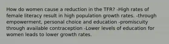 How do women cause a reduction in the TFR? -High rates of female literacy result in high population growth rates. -through empowerment, personal choice and education -promiscuity through available contraception -Lower levels of education for women leads to lower growth rates.