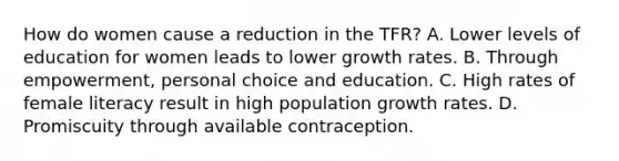 How do women cause a reduction in the TFR? A. Lower levels of education for women leads to lower growth rates. B. Through empowerment, personal choice and education. C. High rates of female literacy result in high population growth rates. D. Promiscuity through available contraception.