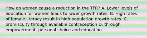 How do women cause a reduction in the TFR? A. Lower levels of education for women leads to lower growth rates. B. High rates of female literacy result in high population growth rates. C. promiscuity through available contraception D. through empowerment, personal choice and education