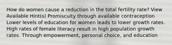 How do women cause a reduction in the total fertility rate? View Available Hint(s) Promiscuity through available contraception Lower levels of education for women leads to lower growth rates. High rates of female literacy result in high population growth rates. Through empowerment, personal choice, and education