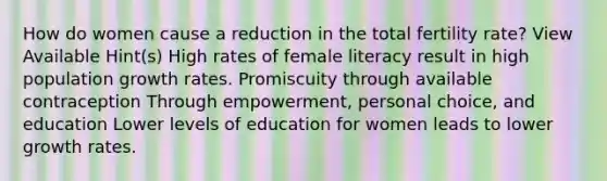 How do women cause a reduction in the total fertility rate? View Available Hint(s) High rates of female literacy result in high population growth rates. Promiscuity through available contraception Through empowerment, personal choice, and education Lower levels of education for women leads to lower growth rates.