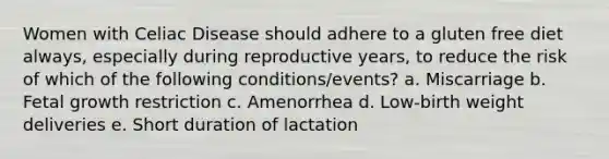 Women with Celiac Disease should adhere to a gluten free diet always, especially during reproductive years, to reduce the risk of which of the following conditions/events? a. Miscarriage b. Fetal growth restriction c. Amenorrhea d. Low-birth weight deliveries e. Short duration of lactation