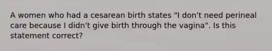 A women who had a cesarean birth states "I don't need perineal care because I didn't give birth through the vagina". Is this statement correct?