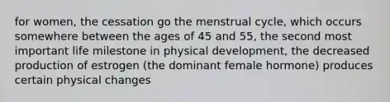 for women, the cessation go the menstrual cycle, which occurs somewhere between the ages of 45 and 55, the second most important life milestone in physical development, the decreased production of estrogen (the dominant female hormone) produces certain physical changes