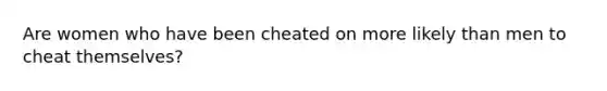 Are women who have been cheated on more likely than men to cheat themselves?